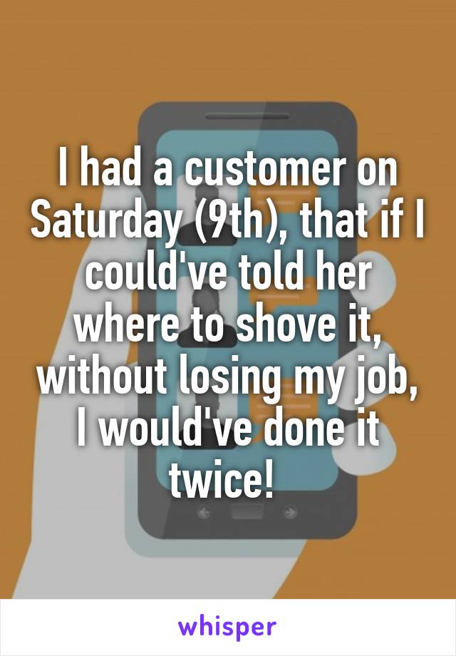 I had a customer on Saturday (9th), that if I could've told her where to shove it, without losing my job, I would've done it twice! 