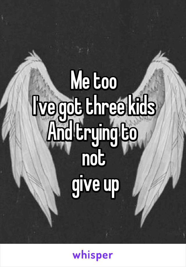 Me too
I've got three kids
And trying to 
not
 give up