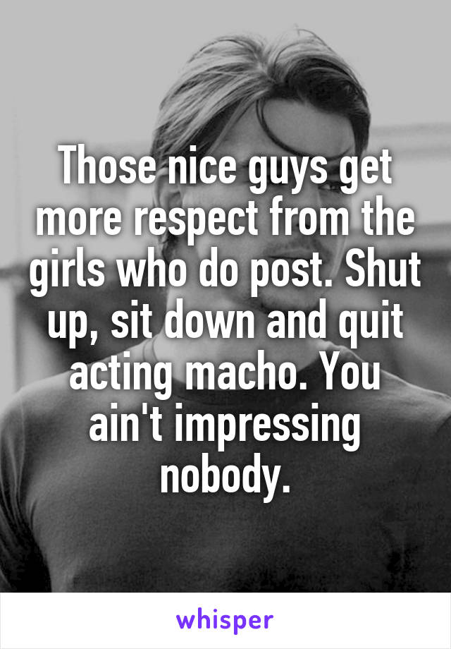 Those nice guys get more respect from the girls who do post. Shut up, sit down and quit acting macho. You ain't impressing nobody.