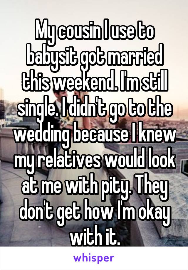 My cousin I use to babysit got married this weekend. I'm still single. I didn't go to the wedding because I knew my relatives would look at me with pity. They don't get how I'm okay with it.