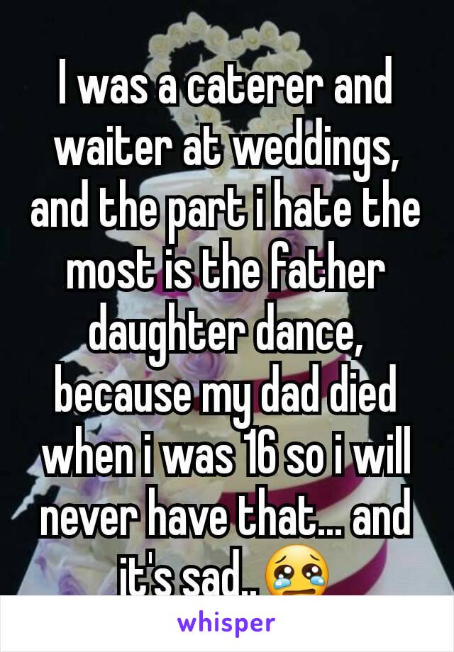 I was a caterer and waiter at weddings, and the part i hate the most is the father daughter dance, because my dad died when i was 16 so i will never have that... and it's sad..😢