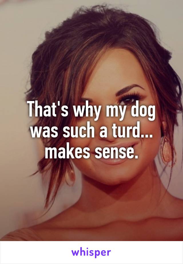 That's why my dog was such a turd... makes sense.
