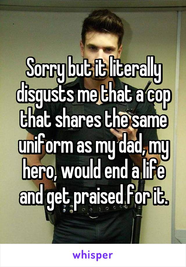 Sorry but it literally disgusts me that a cop that shares the same uniform as my dad, my hero, would end a life and get praised for it.