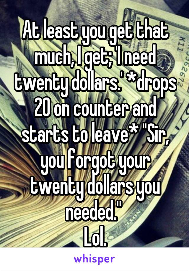 At least you get that much, I get; 'I need twenty dollars.' *drops 20 on counter and starts to leave* "Sir, you forgot your twenty dollars you needed." 
Lol.