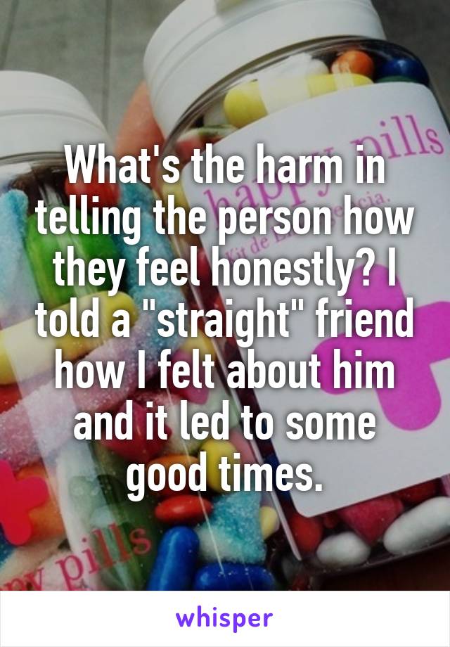 What's the harm in telling the person how they feel honestly? I told a "straight" friend how I felt about him and it led to some good times.