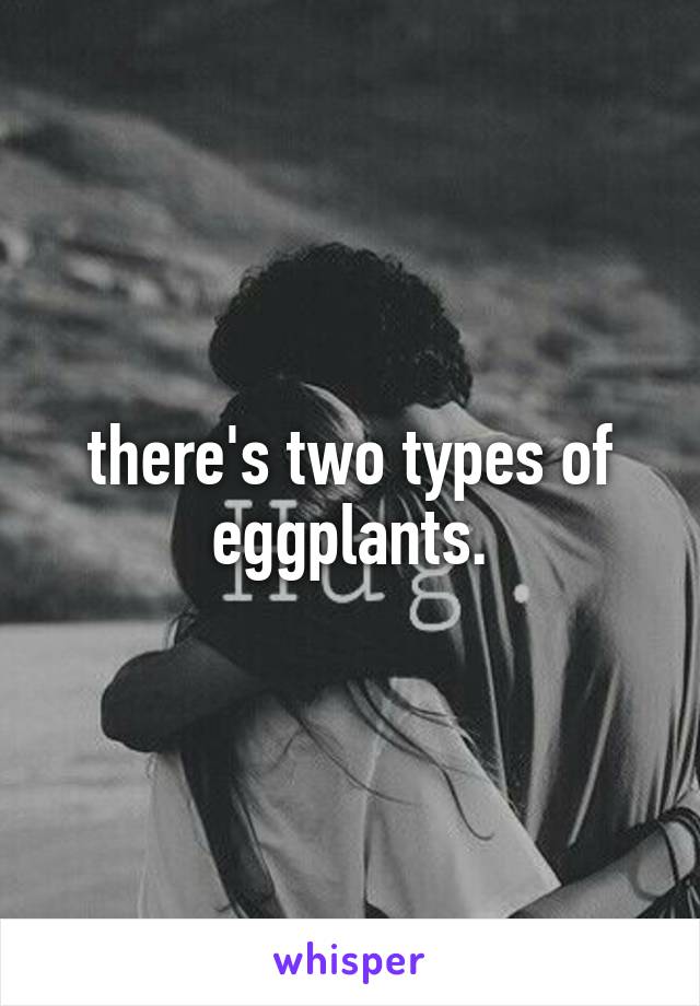 there's two types of eggplants.