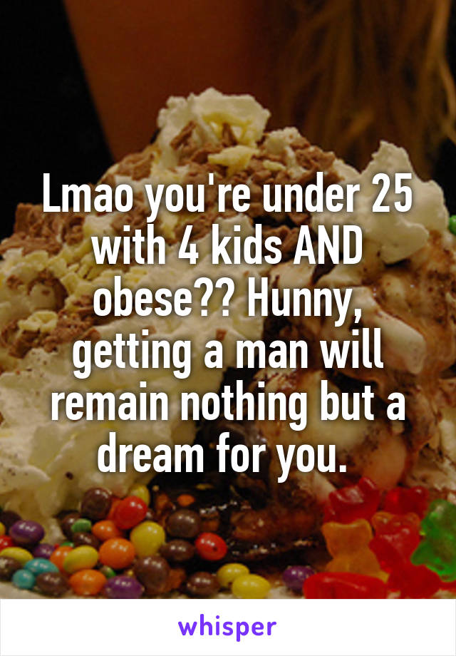 Lmao you're under 25 with 4 kids AND obese?? Hunny, getting a man will remain nothing but a dream for you. 