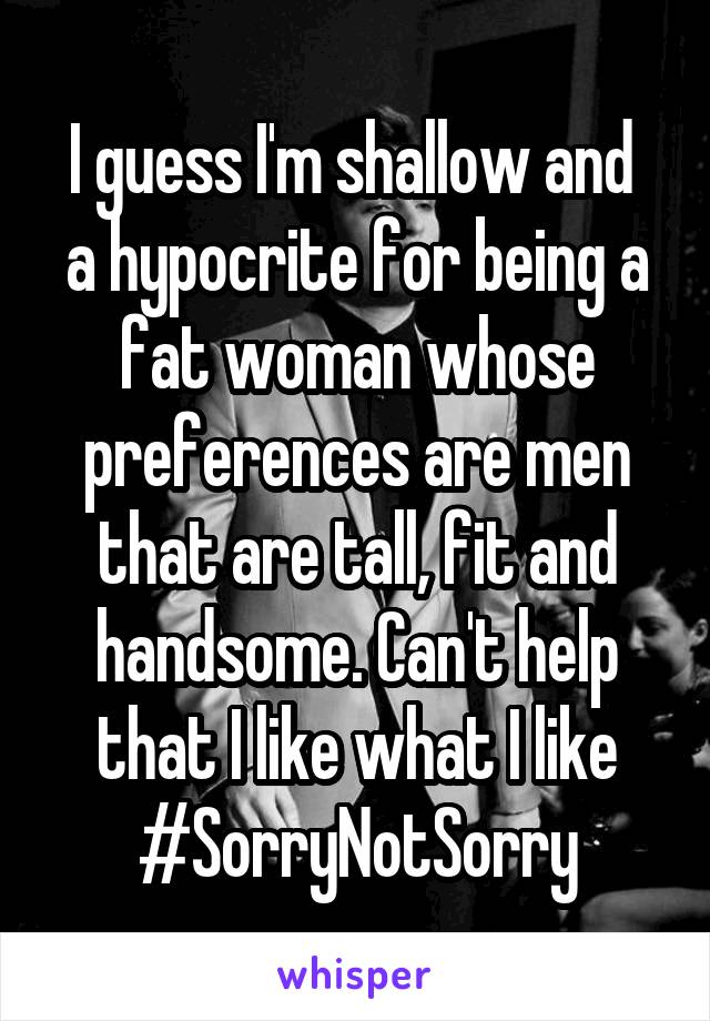 I guess I'm shallow and  a hypocrite for being a fat woman whose preferences are men that are tall, fit and handsome. Can't help that I like what I like #SorryNotSorry