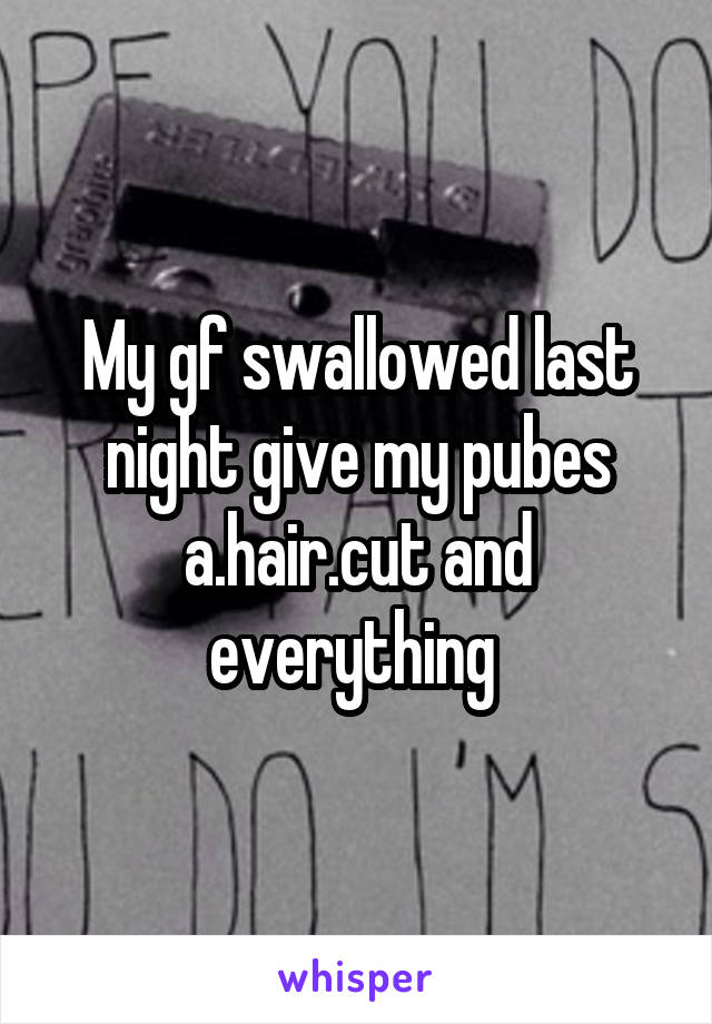 My gf swallowed last night give my pubes a.hair.cut and everything 