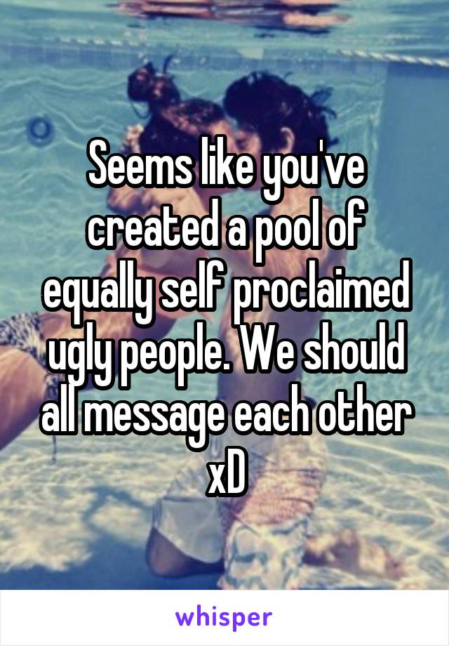 Seems like you've created a pool of equally self proclaimed ugly people. We should all message each other xD