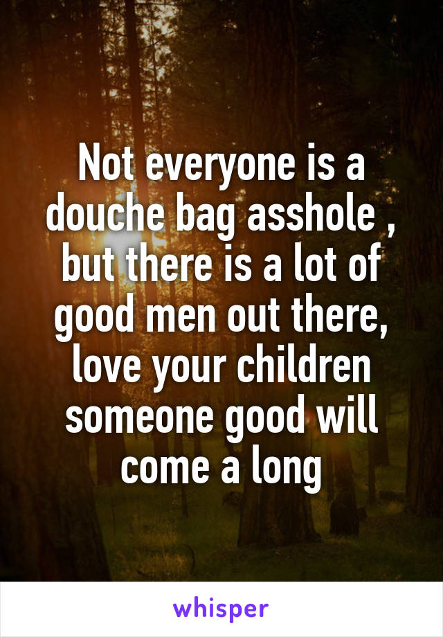 Not everyone is a douche bag asshole , but there is a lot of good men out there, love your children someone good will come a long