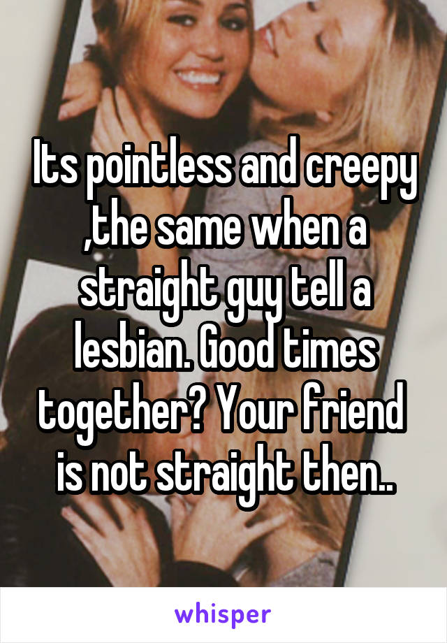 Its pointless and creepy ,the same when a straight guy tell a lesbian. Good times together? Your friend  is not straight then..