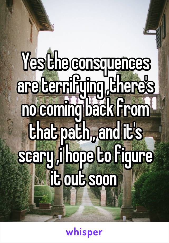 Yes the consquences are terrifying ,there's no coming back from that path , and it's scary ,i hope to figure it out soon 