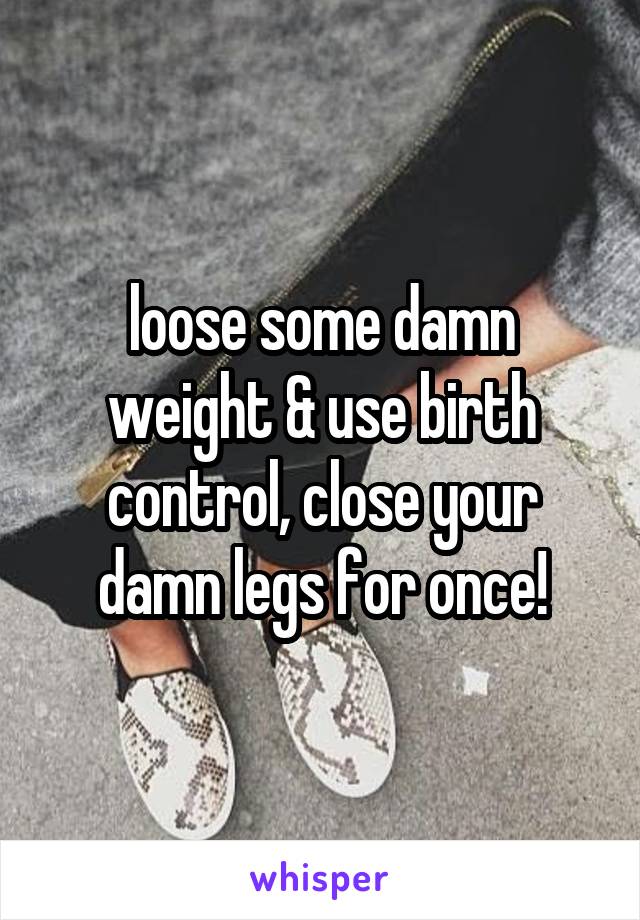 loose some damn weight & use birth control, close your damn legs for once!