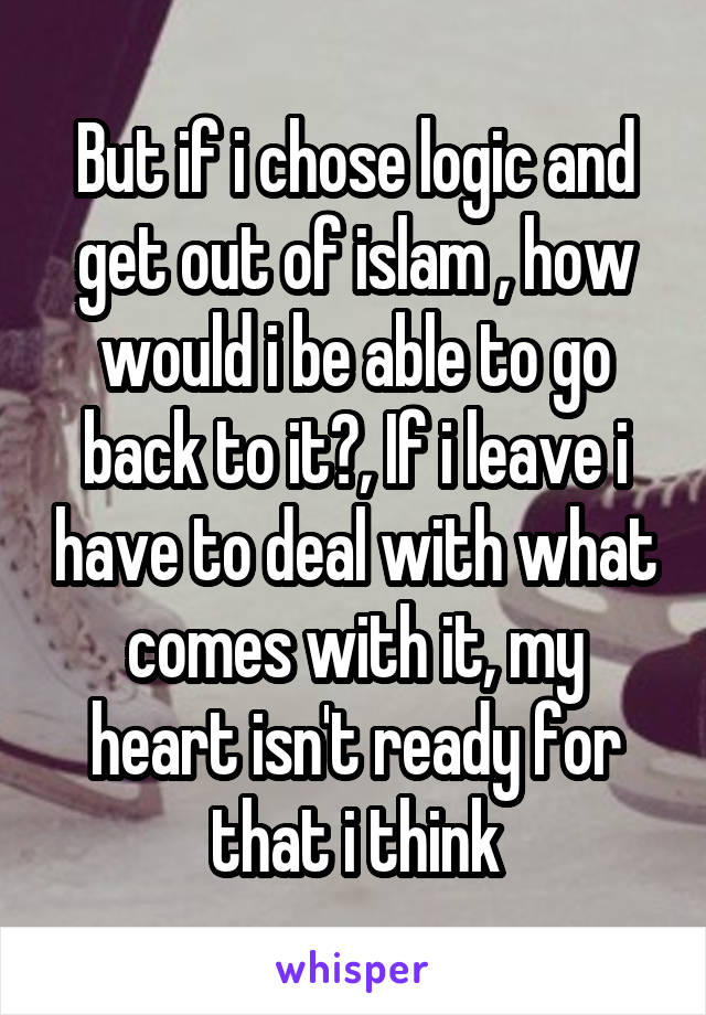 But if i chose logic and get out of islam , how would i be able to go back to it?, If i leave i have to deal with what comes with it, my heart isn't ready for that i think