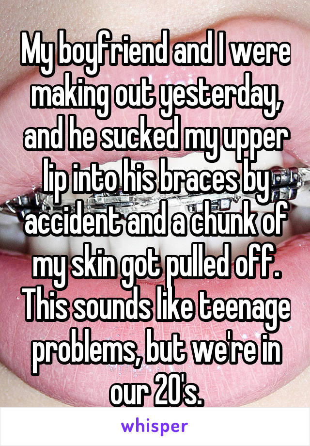 My boyfriend and I were making out yesterday, and he sucked my upper lip into his braces by accident and a chunk of my skin got pulled off. This sounds like teenage problems, but we're in our 20's.