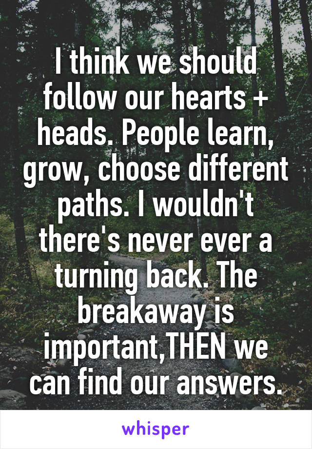 I think we should follow our hearts + heads. People learn, grow, choose different paths. I wouldn't there's never ever a turning back. The breakaway is important,THEN we can find our answers.