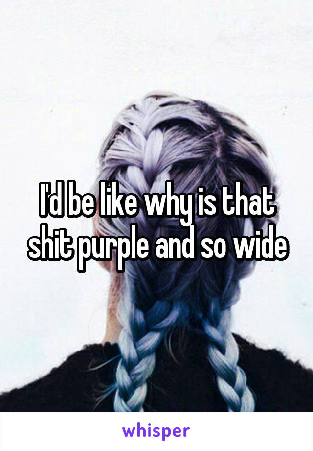 I'd be like why is that shit purple and so wide