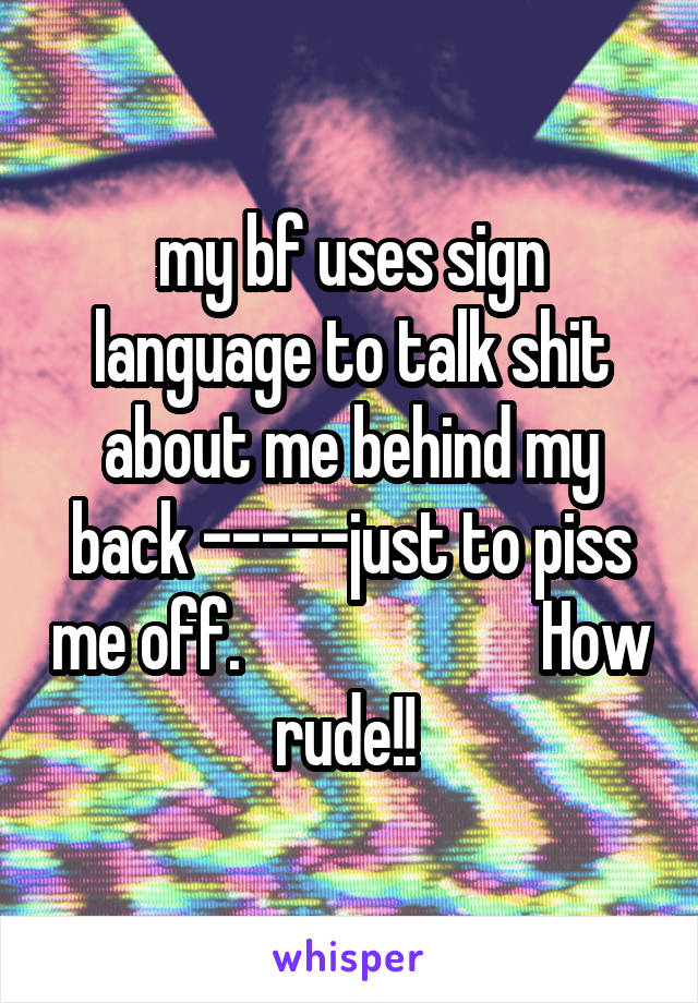 my bf uses sign language to talk shit about me behind my back -----just to piss me off.                       How rude!! 