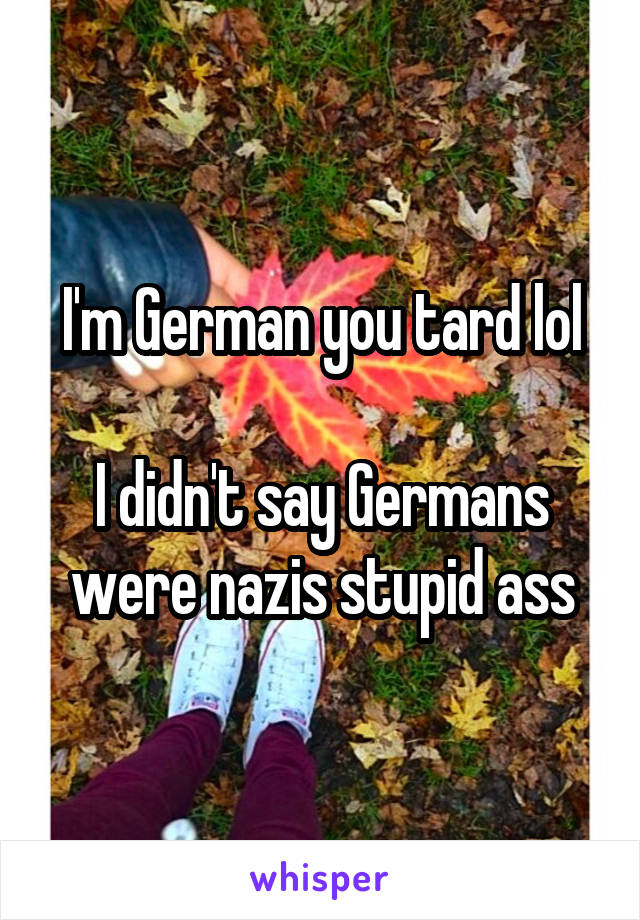 I'm German you tard lol

I didn't say Germans were nazis stupid ass