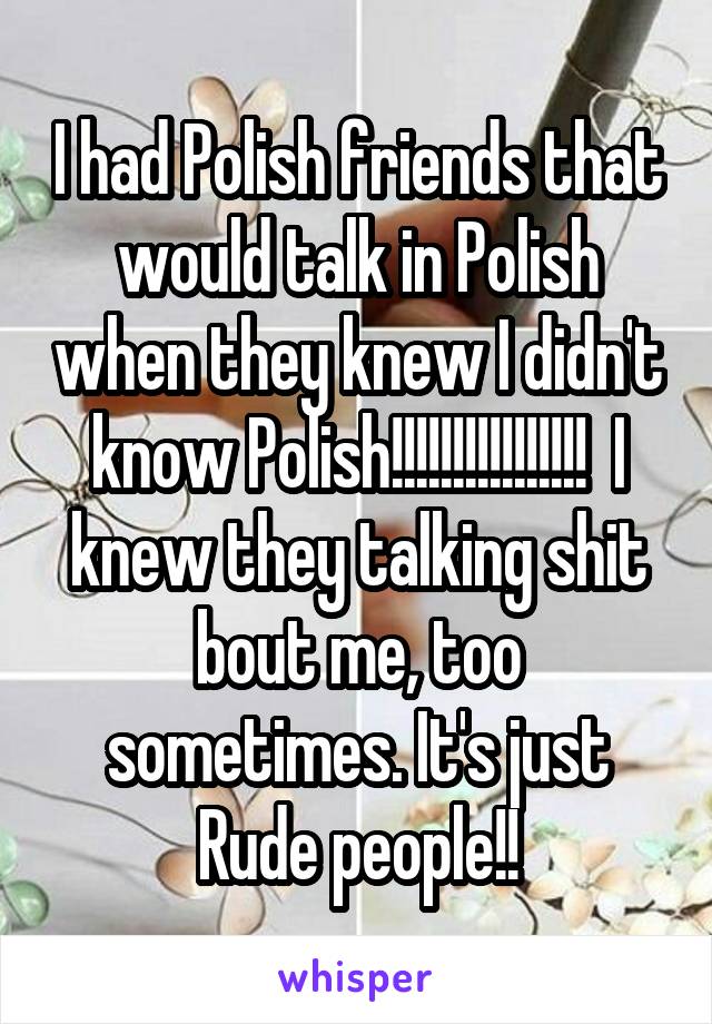 I had Polish friends that would talk in Polish when they knew I didn't know Polish!!!!!!!!!!!!!!!!  I knew they talking shit bout me, too sometimes. It's just Rude people!!