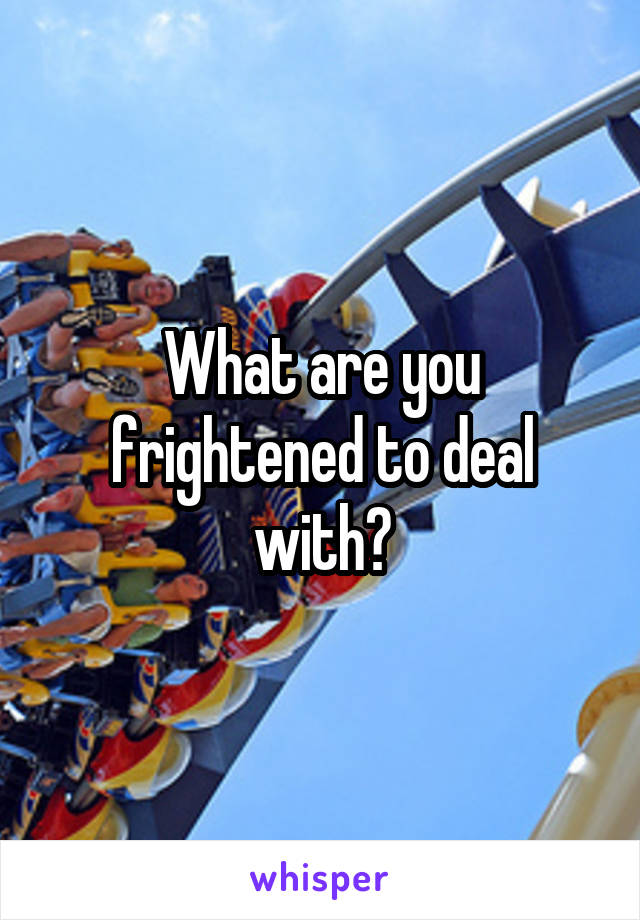 What are you frightened to deal with?