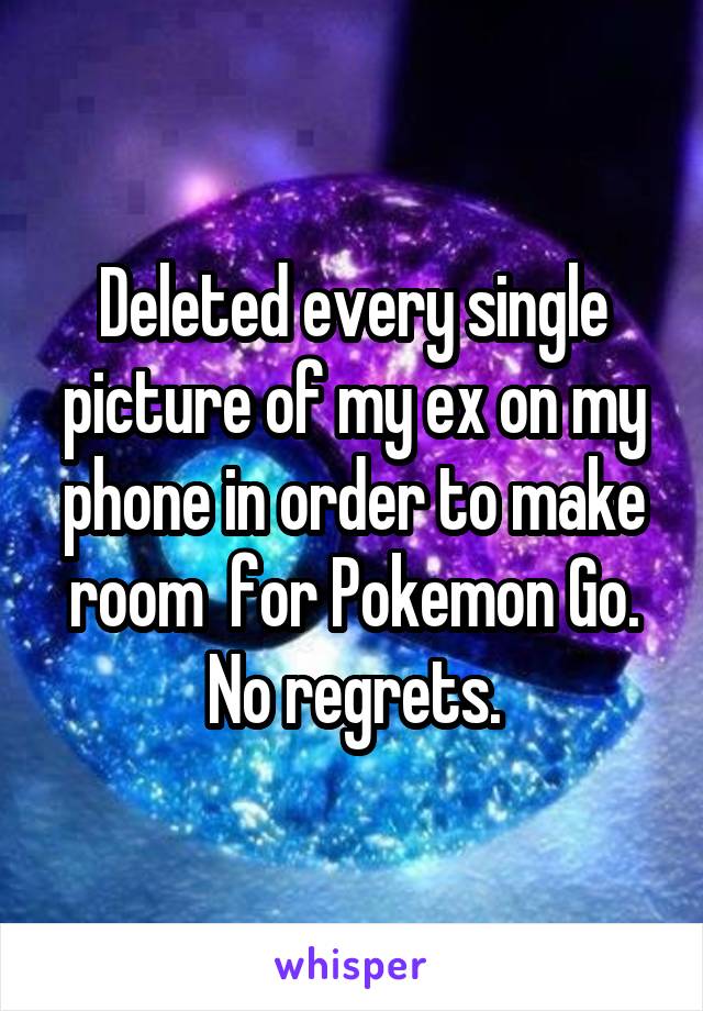 Deleted every single picture of my ex on my phone in order to make room  for Pokemon Go. No regrets.