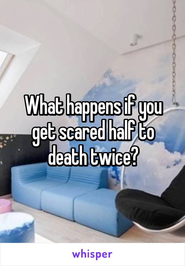 what-happens-if-you-get-scared-half-to-death-twice