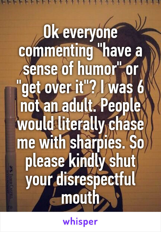 Ok everyone commenting "have a sense of humor" or "get over it"? I was 6 not an adult. People would literally chase me with sharpies. So please kindly shut your disrespectful mouth