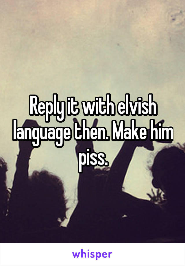 Reply it with elvish language then. Make him piss.