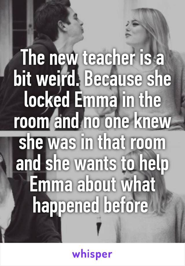 The new teacher is a bit weird. Because she locked Emma in the room and no one knew she was in that room and she wants to help Emma about what happened before 