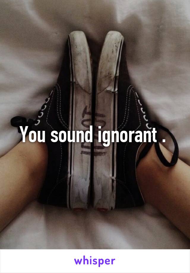 You sound ignorant . 