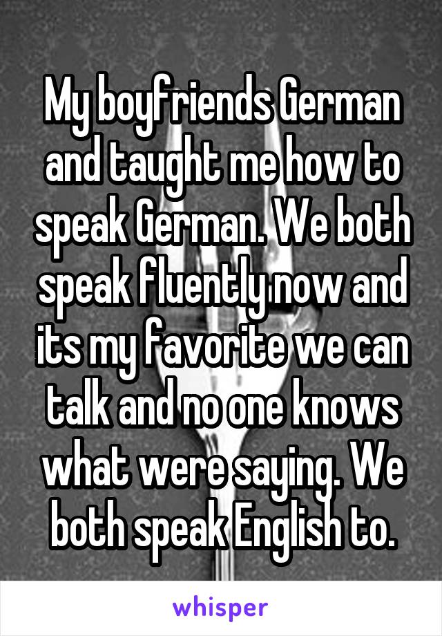 My boyfriends German and taught me how to speak German. We both speak fluently now and its my favorite we can talk and no one knows what were saying. We both speak English to.