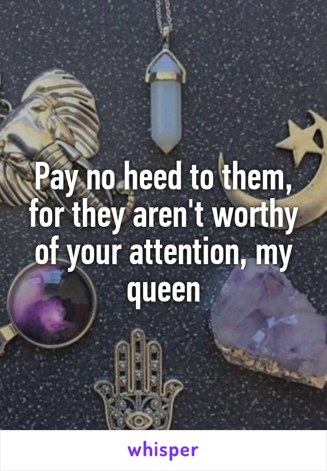 Pay no heed to them, for they aren't worthy of your attention, my queen