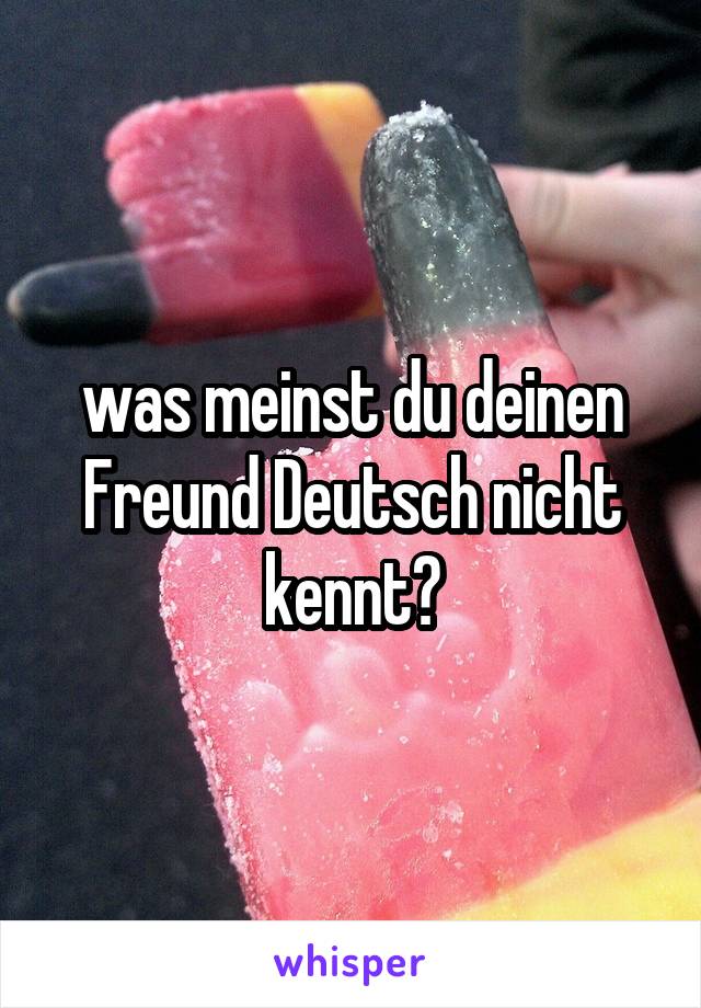 was meinst du deinen Freund Deutsch nicht kennt?