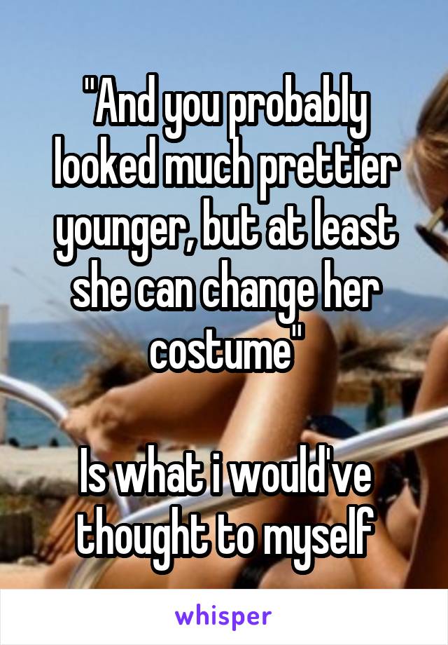 "And you probably looked much prettier younger, but at least she can change her costume"

Is what i would've thought to myself