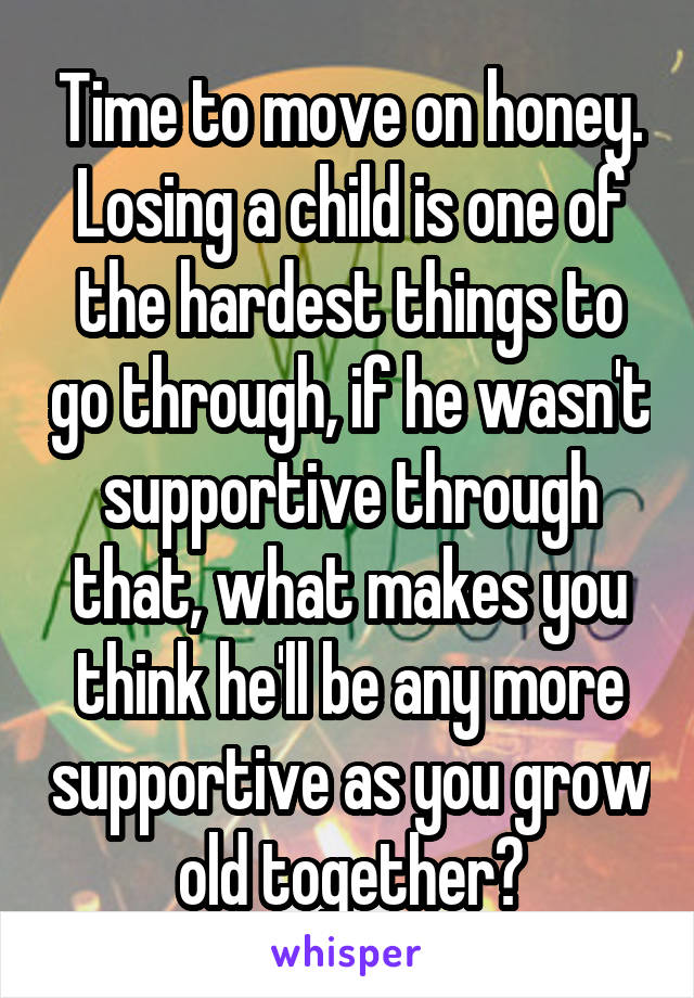 Time to move on honey. Losing a child is one of the hardest things to go through, if he wasn't supportive through that, what makes you think he'll be any more supportive as you grow old together?