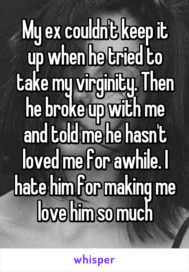 My ex couldn't keep it up when he tried to take my virginity. Then he broke up with me and told me he hasn't loved me for awhile. I hate him for making me love him so much
