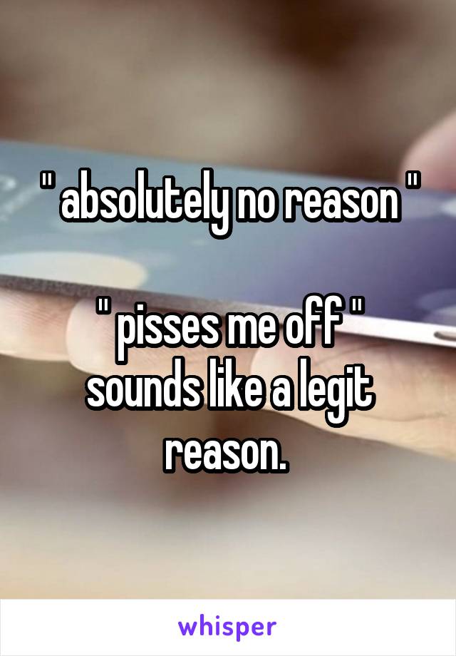 " absolutely no reason "

" pisses me off " sounds like a legit reason. 