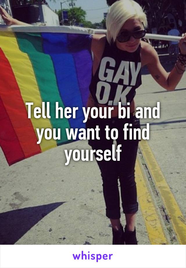 Tell her your bi and you want to find yourself