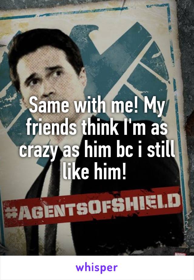 Same with me! My friends think I'm as crazy as him bc i still like him! 