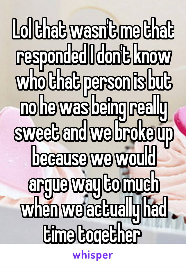 Lol that wasn't me that responded I don't know who that person is but no he was being really sweet and we broke up because we would argue way to much when we actually had time together 