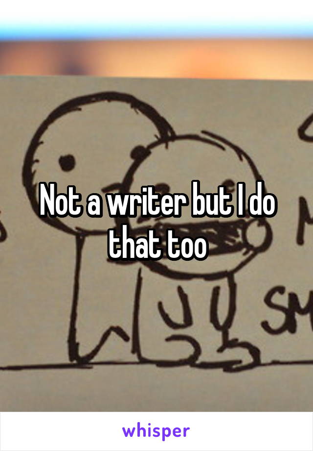 Not a writer but I do that too