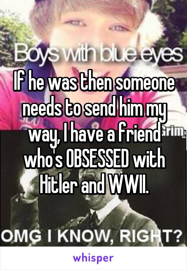 If he was then someone needs to send him my way, I have a friend who's OBSESSED with Hitler and WWII.