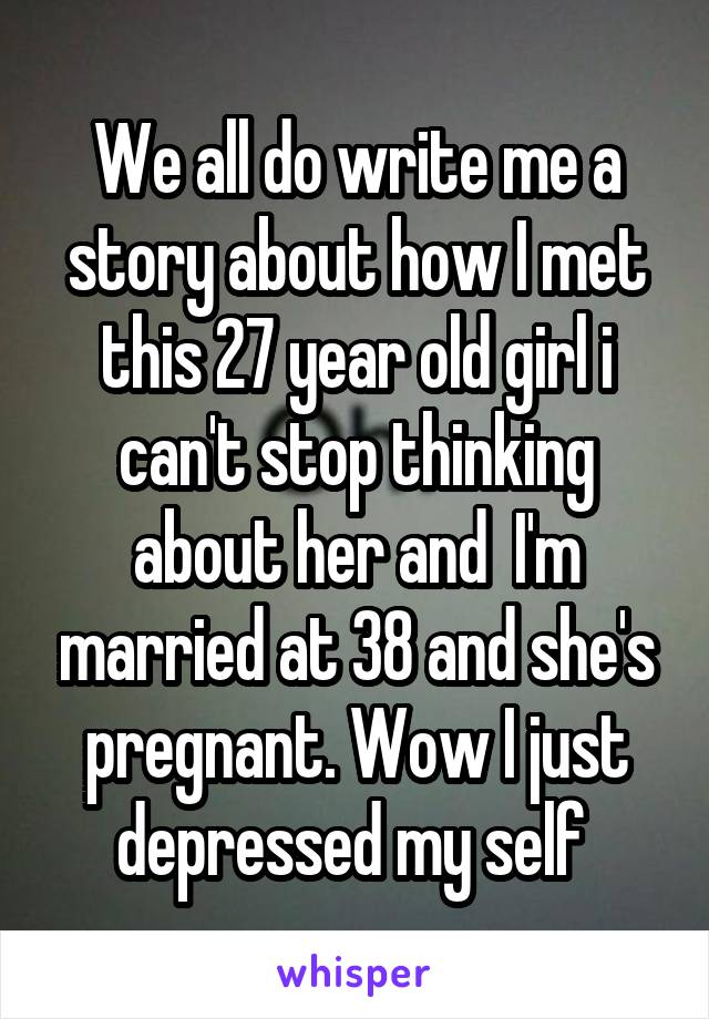 We all do write me a story about how I met this 27 year old girl i can't stop thinking about her and  I'm married at 38 and she's pregnant. Wow I just depressed my self 