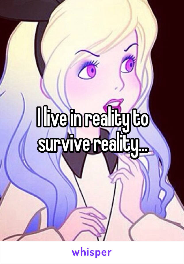 I live in reality to survive reality...