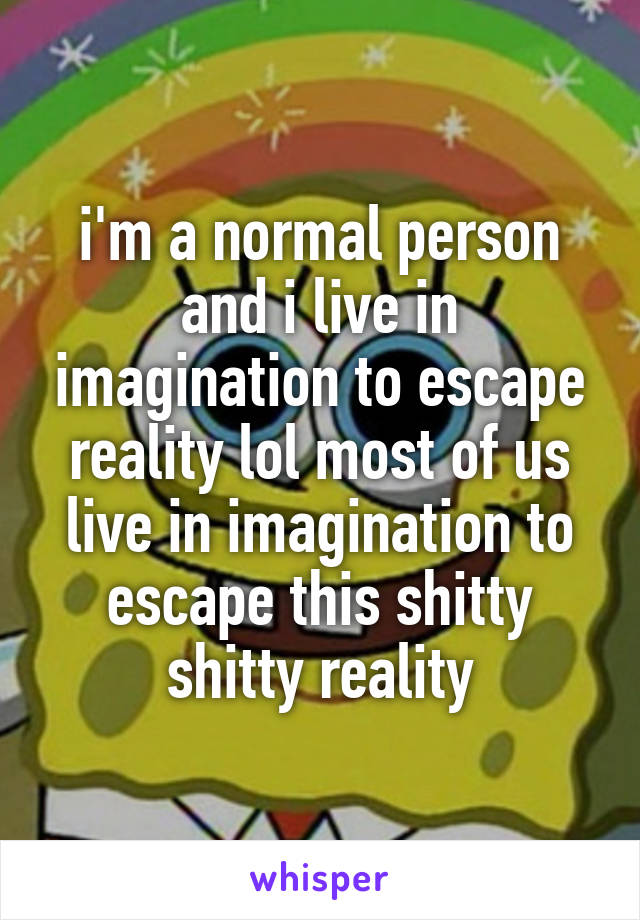 i'm a normal person and i live in imagination to escape reality lol most of us live in imagination to escape this shitty shitty reality