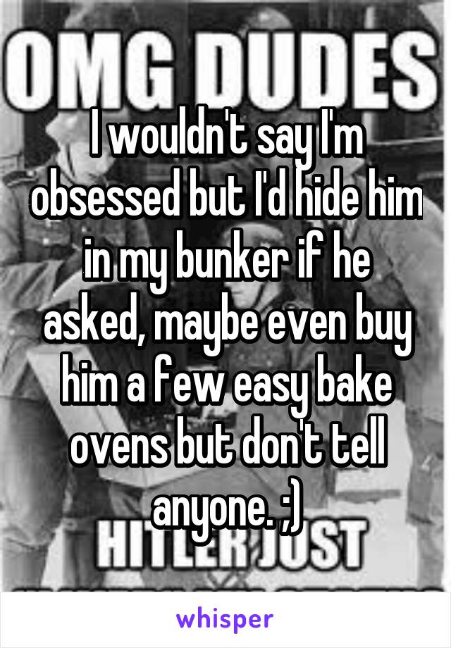 I wouldn't say I'm obsessed but I'd hide him in my bunker if he asked, maybe even buy him a few easy bake ovens but don't tell anyone. ;)