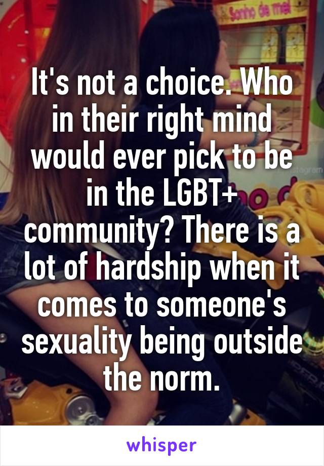 It's not a choice. Who in their right mind would ever pick to be in the LGBT+ community? There is a lot of hardship when it comes to someone's sexuality being outside the norm.