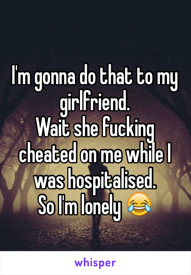 I'm gonna do that to my girlfriend. 
Wait she fucking cheated on me while I was hospitalised. 
So I'm lonely 😂